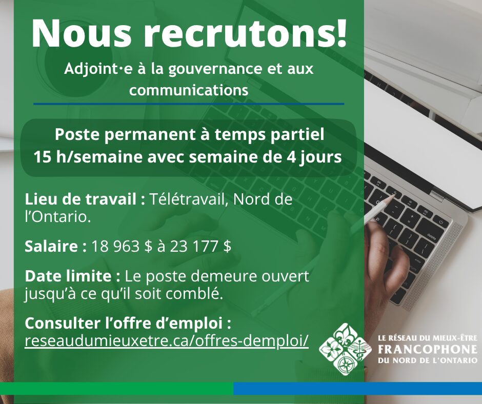 Voici le texte alternatif mis à jour pour la nouvelle version de l'image Offre d'emploi - Adjoint·e à la gouvernance et aux communications_2.jpg : Une affiche de recrutement avec une superposition verte sur une image de fond montrant une personne qui écrit sur un ordinateur portable. En haut, un grand texte blanc indique « Nous recrutons ! » suivi du titre du poste : « Adjoint·e à la gouvernance et aux communications ». Les détails principaux affichés en blanc sont les suivants : Poste permanent à temps partiel 15 h/semaine avec semaine de 4 jours Lieu de travail : Télétravail, Nord de l’Ontario. Salaire : 18 963 $ à 23 177 $ Date limite : Le poste demeure ouvert jusqu’à ce qu’il soit comblé. En bas à gauche, on trouve l'appel à l'action : « Consulter l’offre d’emploi : reseaudumieuxetre.ca/offres-demploi/ ».